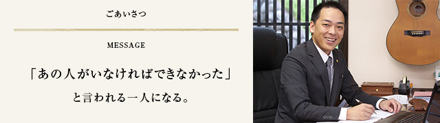 ごあいさつ　「あの人がいなければできなかった」と言われる一人になる。